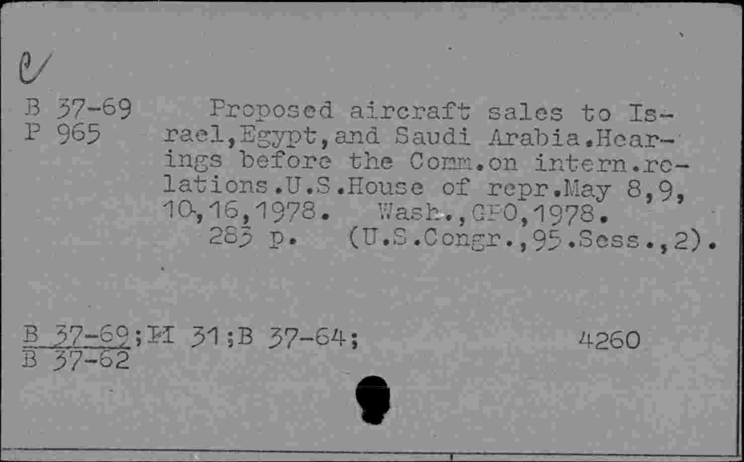 ﻿B 57-69
P 965
Proposed aircraft sales to Israel, Egypt, and Saudi Arabia.Hearings before the Com. on intern.relations .U.S .House of repr.May 8,9, 10-, 16,1978.	Wash.,CFO,1978.
28p p.	(U.S.Congr.,95.Sess.,2)
B 57-69;PI 51;B 57-64;
B 57-62
4260